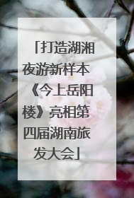 打造湖湘夜游新样本《今上岳阳楼》亮相第四届湖南旅发大会