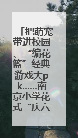 把萌宠带进校园、“编花篮”经典游戏大pk……南京小学花式“庆六一”