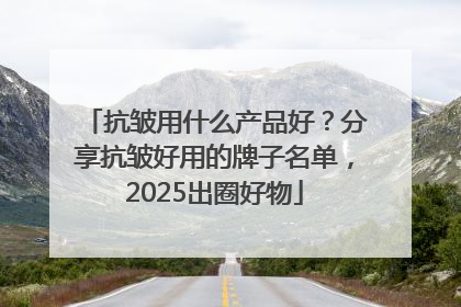 抗皱用什么产品好？分享抗皱好用的牌子名单，2025出圈好物