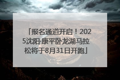 报名通道开启！2025沈阳·康平卧龙湖马拉松将于8月31日开跑