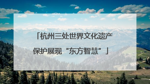 杭州三处世界文化遗产保护展现“东方智慧”