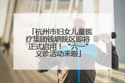 杭州市妇女儿童医疗集团钱塘院区即将正式启用！“六一”义诊活动来啦