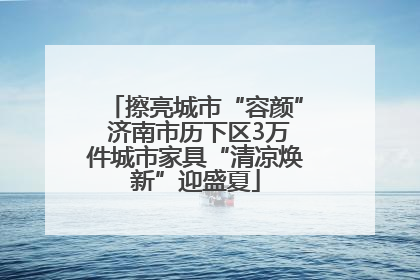 擦亮城市“容颜” 济南市历下区3万件城市家具“清凉焕新”迎盛夏