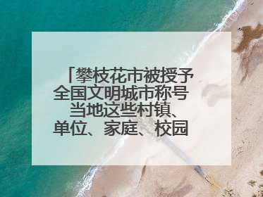 攀枝花市被授予全国文明城市称号 当地这些村镇、单位、家庭、校园也是全国文明！