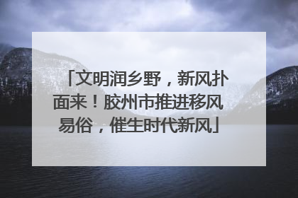 文明润乡野，新风扑面来！胶州市推进移风易俗，催生时代新风