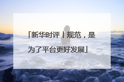 新华时评丨规范，是为了平台更好发展