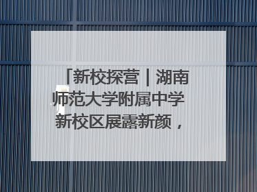 新校探营｜湖南师范大学附属中学新校区展露新颜，9月开学迎新
