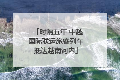 时隔五年 中越国际联运旅客列车抵达越南河内
