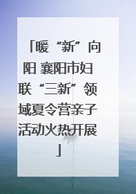 暖“新”向阳 襄阳市妇联“三新”领域夏令营亲子活动火热开展