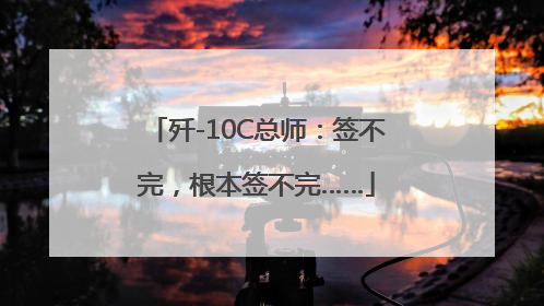 歼-10C总师：签不完，根本签不完……