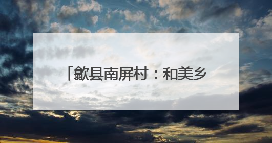 歙县南屏村：和美乡村建设的璀璨明珠
