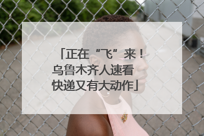 正在“飞”来！乌鲁木齐人速看 快递又有大动作