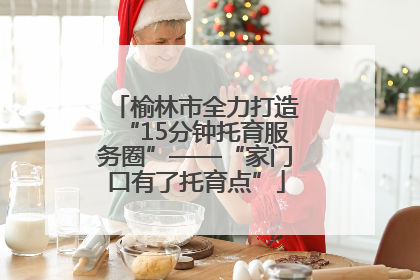 榆林市全力打造“15分钟托育服务圈”——“家门口有了托育点”