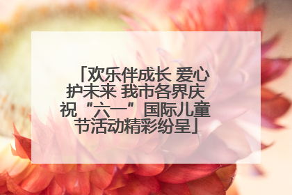 欢乐伴成长 爱心护未来 我市各界庆祝“六一”国际儿童节活动精彩纷呈