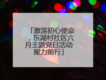 激荡初心使命，东湖村社区六月主题党日活动聚力前行