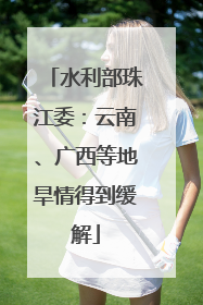 水利部珠江委：云南、广西等地旱情得到缓解