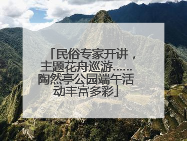 民俗专家开讲，主题花舟巡游……陶然亭公园端午活动丰富多彩