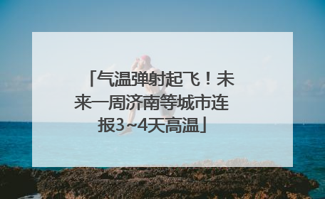 气温弹射起飞！未来一周济南等城市连报3~4天高温