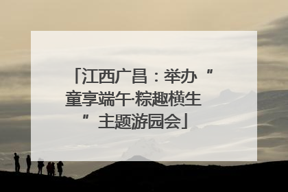 江西广昌：举办“童享端午·粽趣横生”主题游园会