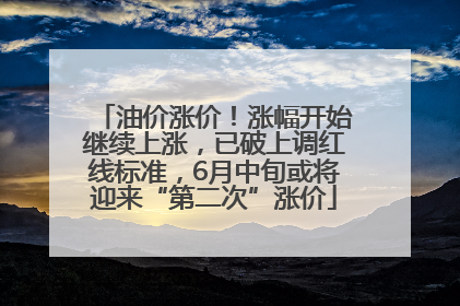油价涨价！涨幅开始继续上涨，已破上调红线标准，6月中旬或将迎来“第二次”涨价