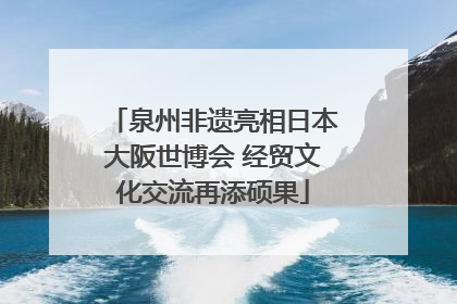 泉州非遗亮相日本大阪世博会 经贸文化交流再添硕果
