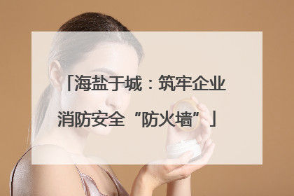 海盐于城：筑牢企业消防安全“防火墙”