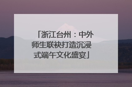 浙江台州：中外师生联袂打造沉浸式端午文化盛宴