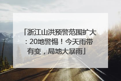 浙江山洪预警范围扩大：20地警惕！今天雨带有变，局地大暴雨