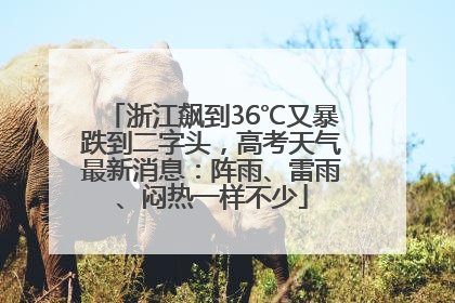 浙江飙到36℃又暴跌到二字头，高考天气最新消息：阵雨、雷雨、闷热一样不少
