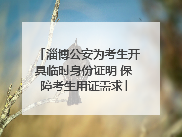 淄博公安为考生开具临时身份证明 保障考生用证需求