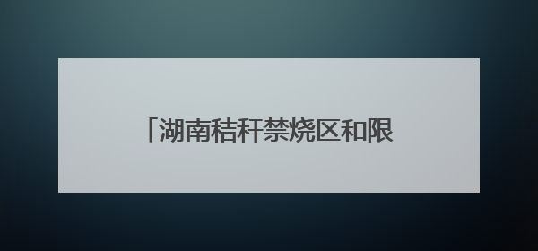 湖南秸秆禁烧区和限烧区分布图来了！