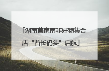 湖南首家南非好物集合店“酋长码头”启航