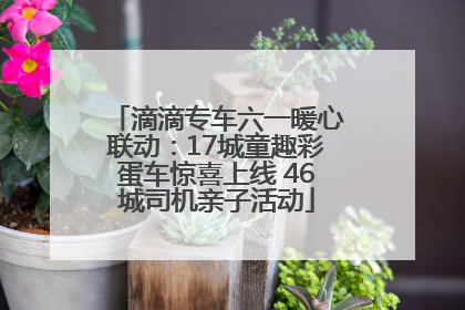滴滴专车六一暖心联动：17城童趣彩蛋车惊喜上线 46城司机亲子活动
