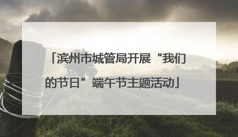 滨州市城管局开展“我们的节日”端午节主题活动