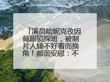 演员哈妮克孜因戴眼镜探班，被制片人嫌不好看而换角！郝蕾安慰：不红就是原罪