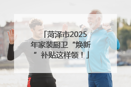 菏泽市2025年家装厨卫“焕新”补贴这样领！