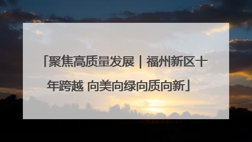 聚焦高质量发展｜福州新区十年跨越 向美向绿向质向新
