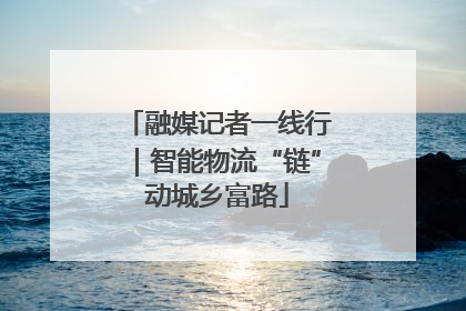 融媒记者一线行｜智能物流“链”动城乡富路