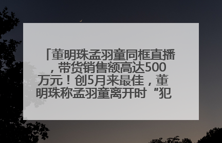 董明珠孟羽童同框直播，带货销售额高达500万元！创5月来最佳，董明珠称孟羽童离开时“犯了很大的错”