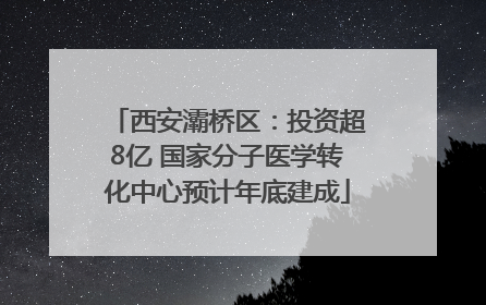 西安灞桥区：投资超8亿 国家分子医学转化中心预计年底建成