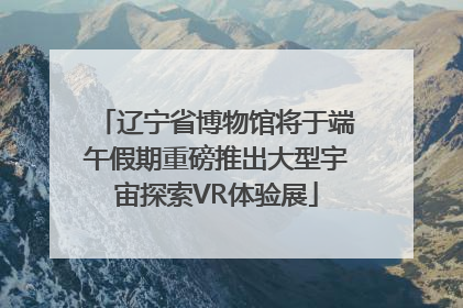 辽宁省博物馆将于端午假期重磅推出大型宇宙探索VR体验展