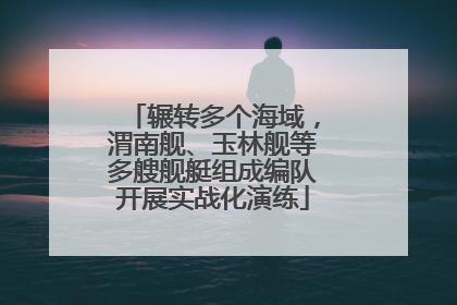 辗转多个海域，渭南舰、玉林舰等多艘舰艇组成编队开展实战化演练