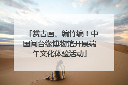 赏古画、编竹编！中国闽台缘博物馆开展端午文化体验活动