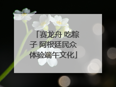 赛龙舟 吃粽子 阿根廷民众体验端午文化