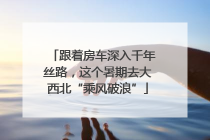 跟着房车深入千年丝路，这个暑期去大西北“乘风破浪”