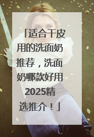 适合干皮用的洗面奶推荐，洗面奶哪款好用2025精选推介！