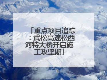 重点项目追踪：武松高速松西河特大桥开启施工攻坚期