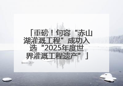 重磅！句容“赤山湖灌溉工程”成功入选“2025年度世界灌溉工程遗产”