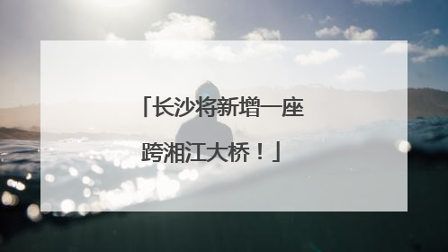 长沙将新增一座跨湘江大桥！