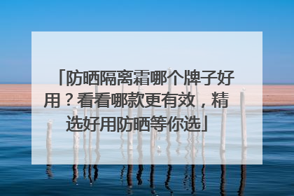 防晒隔离霜哪个牌子好用？看看哪款更有效，精选好用防晒等你选